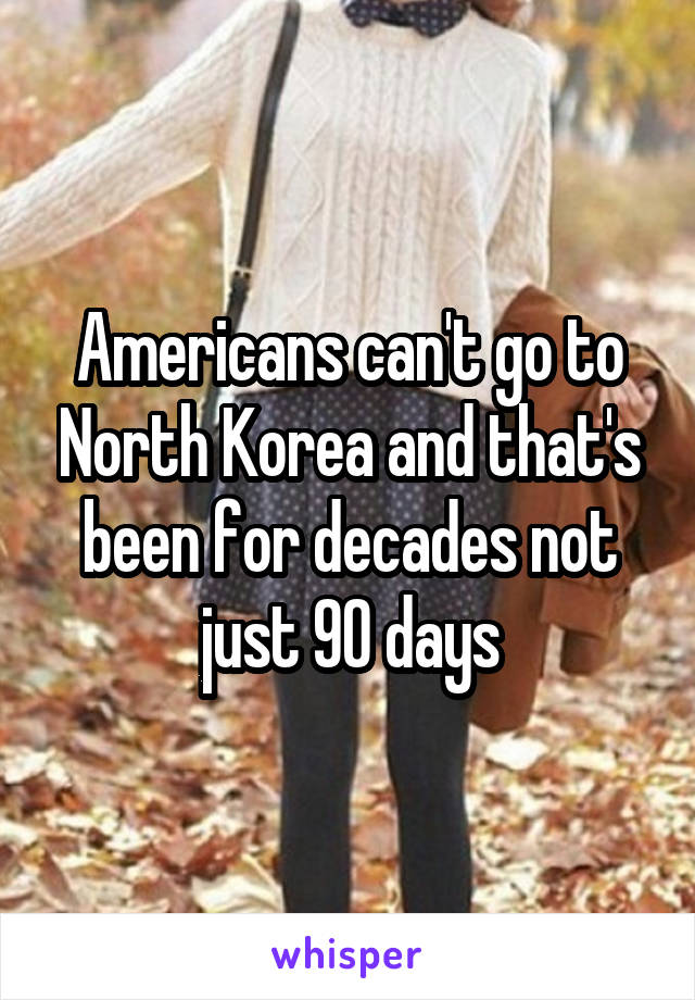 Americans can't go to North Korea and that's been for decades not just 90 days