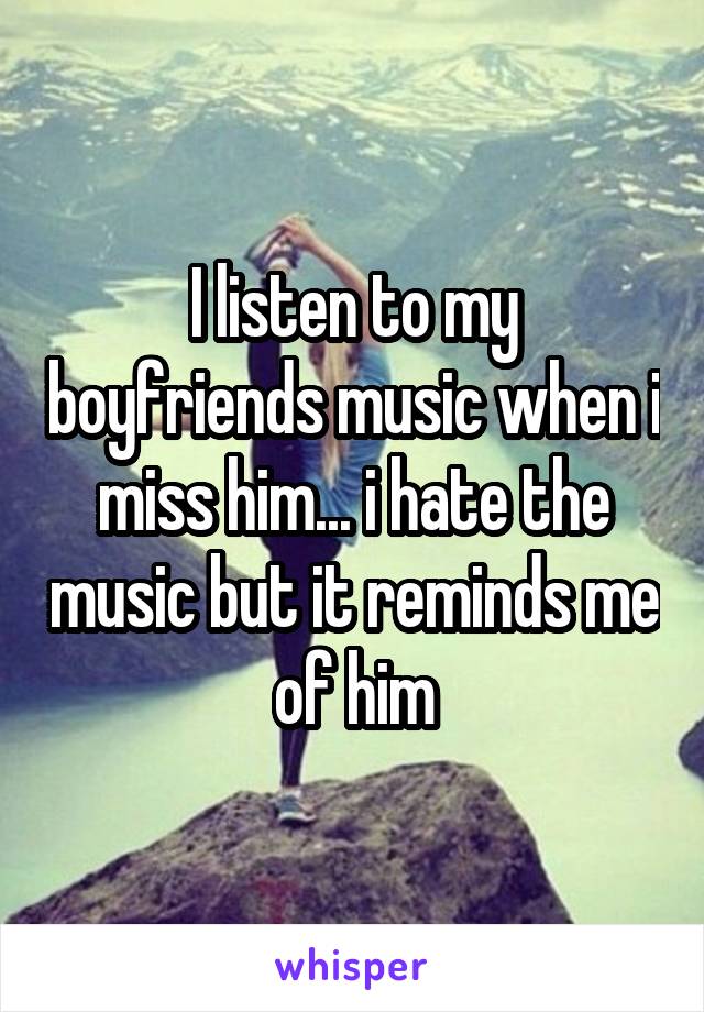 I listen to my boyfriends music when i miss him... i hate the music but it reminds me of him