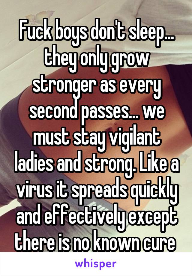 Fuck boys don't sleep... they only grow stronger as every second passes... we must stay vigilant ladies and strong. Like a virus it spreads quickly and effectively except there is no known cure 