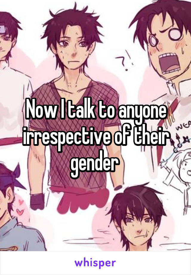 Now I talk to anyone irrespective of their gender 