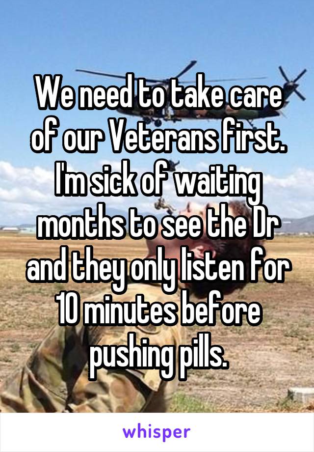 We need to take care of our Veterans first. I'm sick of waiting months to see the Dr and they only listen for 10 minutes before pushing pills.