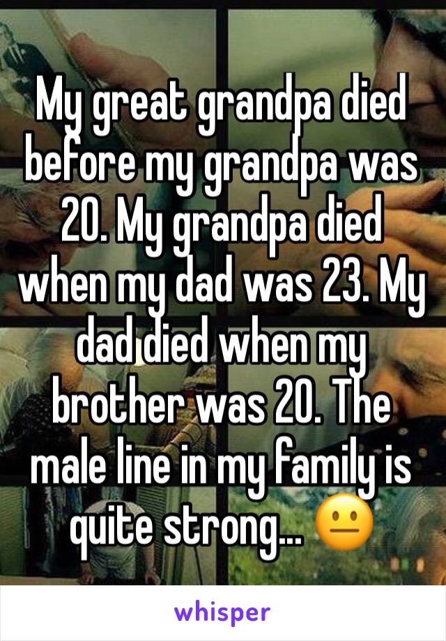 My great grandpa died before my grandpa was 20. My grandpa died when my dad was 23. My dad died when my brother was 20. The male line in my family is quite strong... 😐