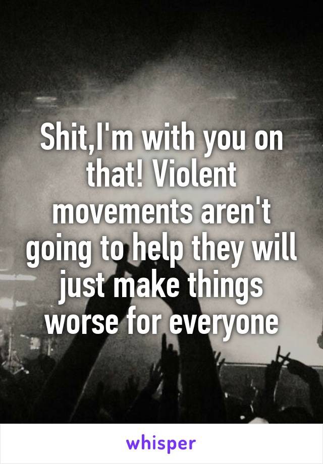 Shit,I'm with you on that! Violent movements aren't going to help they will just make things worse for everyone