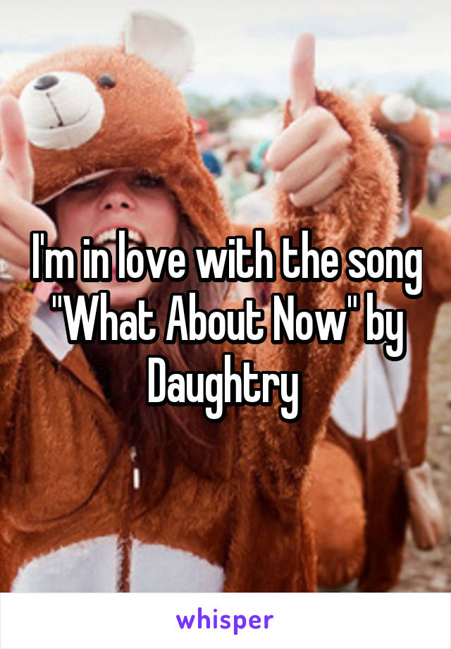 I'm in love with the song "What About Now" by Daughtry 