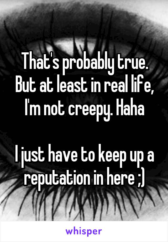 That's probably true. But at least in real life, I'm not creepy. Haha

I just have to keep up a reputation in here ;)