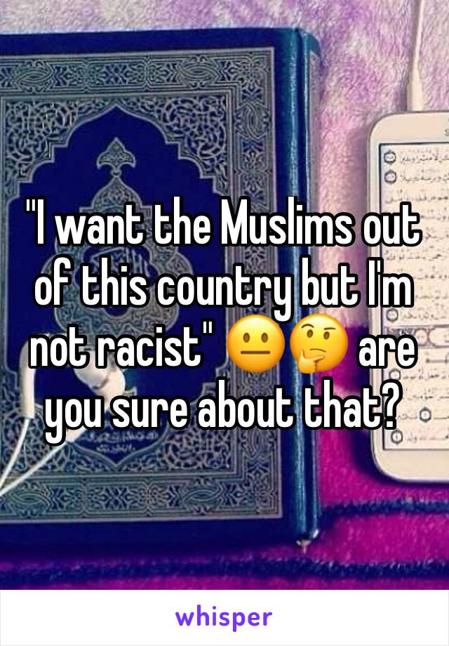 "I want the Muslims out of this country but I'm not racist" 😐🤔 are you sure about that?