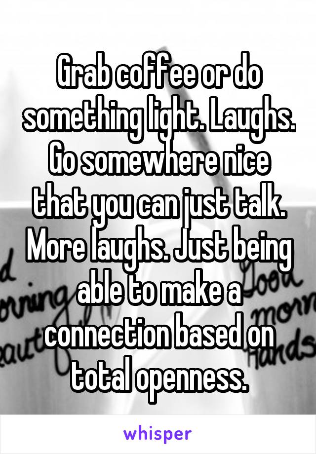 Grab coffee or do something light. Laughs. Go somewhere nice that you can just talk. More laughs. Just being able to make a connection based on total openness.