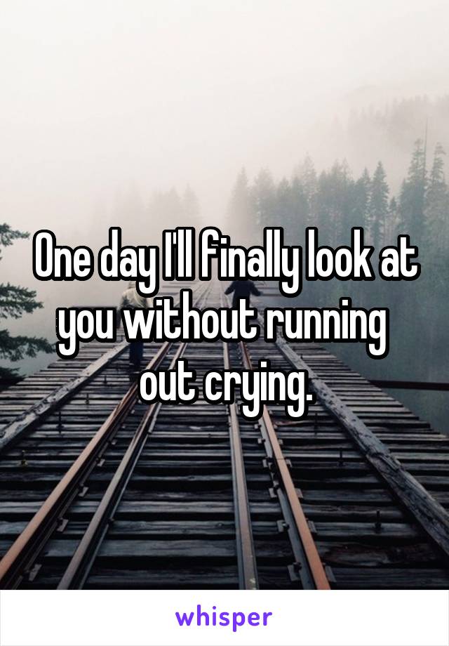 One day I'll finally look at you without running  out crying.