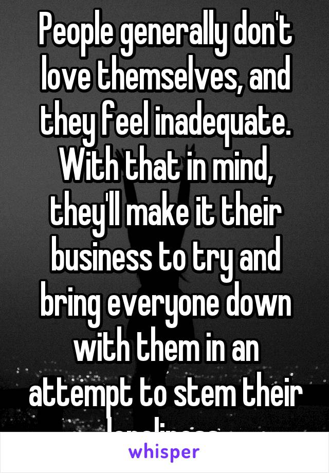 People generally don't love themselves, and they feel inadequate. With that in mind, they'll make it their business to try and bring everyone down with them in an attempt to stem their loneliness.