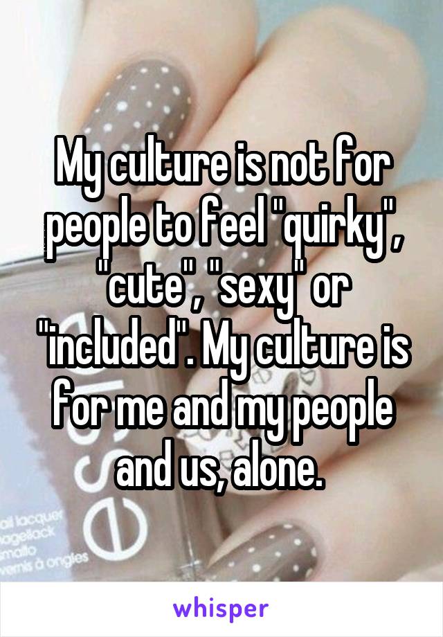 My culture is not for people to feel "quirky", "cute", "sexy" or "included". My culture is for me and my people and us, alone. 