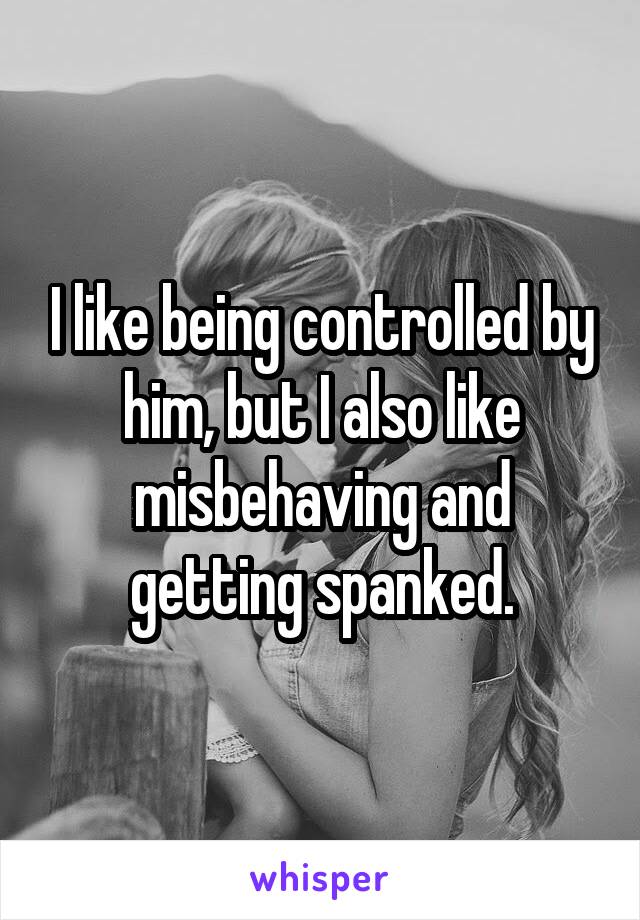 I like being controlled by him, but I also like misbehaving and getting spanked.