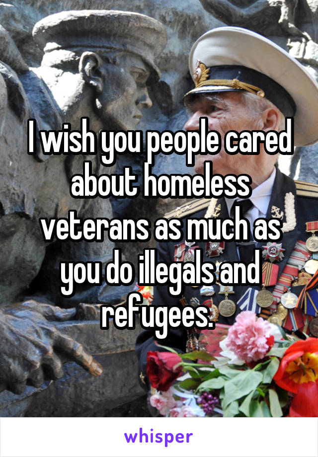 I wish you people cared about homeless veterans as much as you do illegals and refugees. 