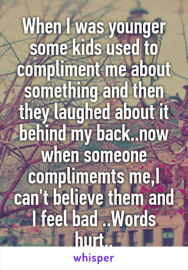 When I was younger some kids used to compliment me about something and then they laughed about it behind my back..now when someone complimemts me,I can't believe them and I feel bad ..Words hurt..