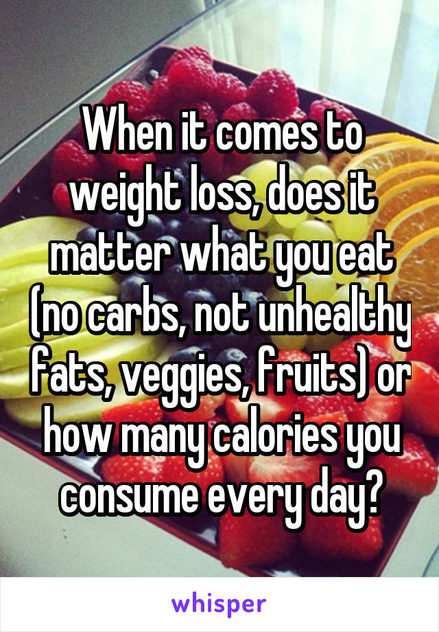 When it comes to weight loss, does it matter what you eat (no carbs, not unhealthy fats, veggies, fruits) or how many calories you consume every day?