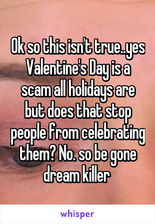 Ok so this isn't true..yes Valentine's Day is a scam all holidays are but does that stop people from celebrating them? No. so be gone dream killer 