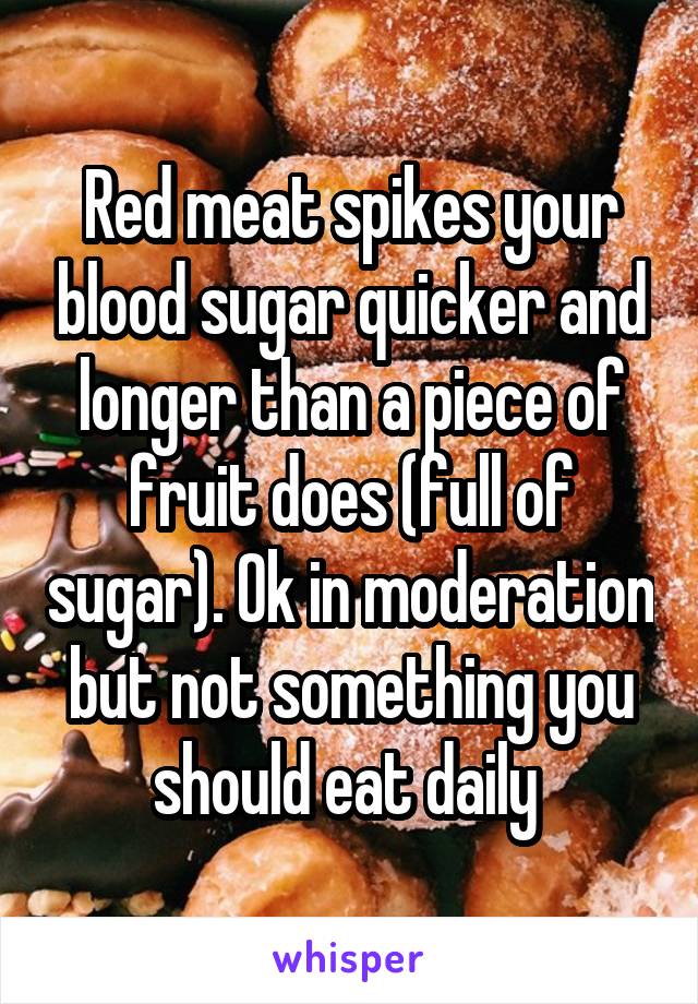 Red meat spikes your blood sugar quicker and longer than a piece of fruit does (full of sugar). Ok in moderation but not something you should eat daily 