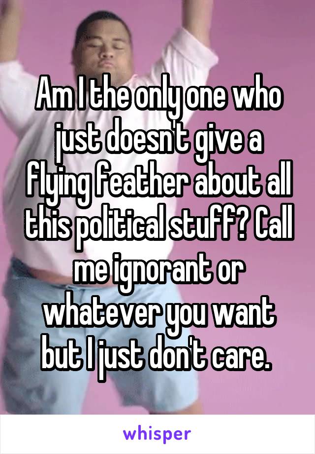 Am I the only one who just doesn't give a flying feather about all this political stuff? Call me ignorant or whatever you want but I just don't care. 