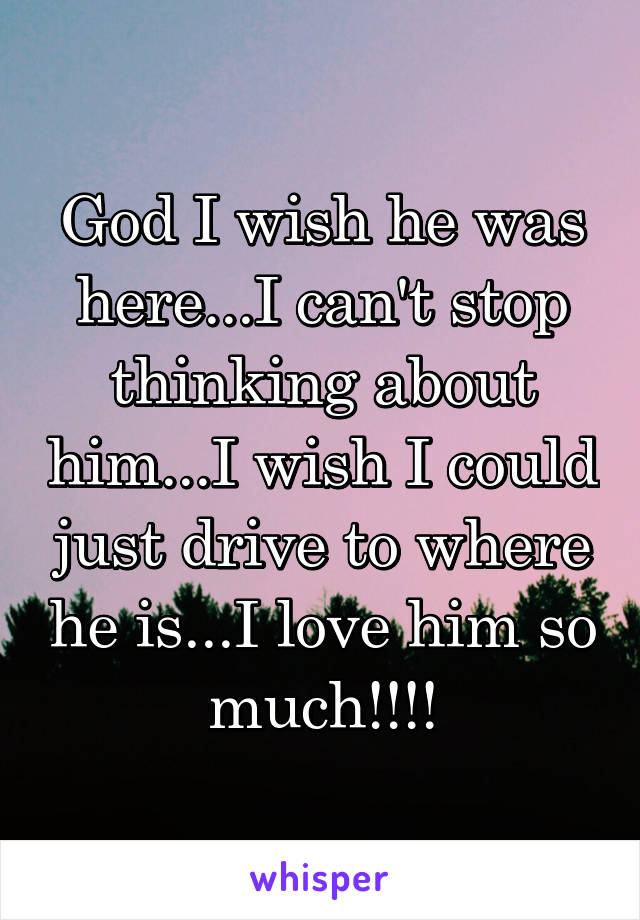 God I wish he was here...I can't stop thinking about him...I wish I could just drive to where he is...I love him so much!!!!