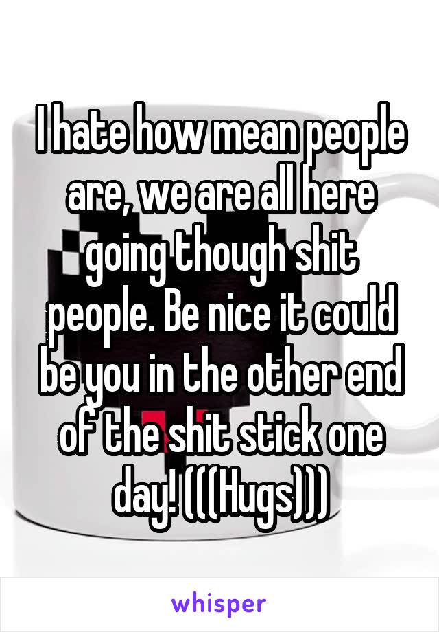 I hate how mean people are, we are all here going though shit people. Be nice it could be you in the other end of the shit stick one day! (((Hugs)))