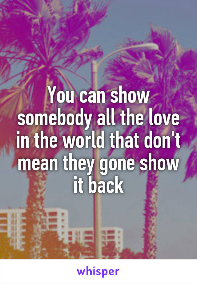 You can show somebody all the love in the world that don't mean they gone show it back