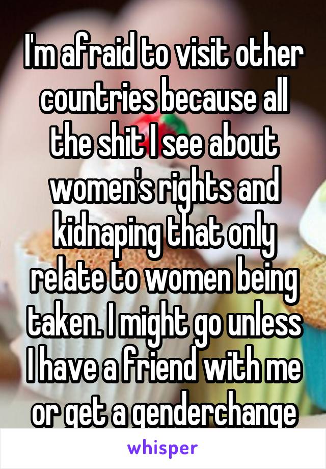 I'm afraid to visit other countries because all the shit I see about women's rights and kidnaping that only relate to women being taken. I might go unless I have a friend with me or get a genderchange