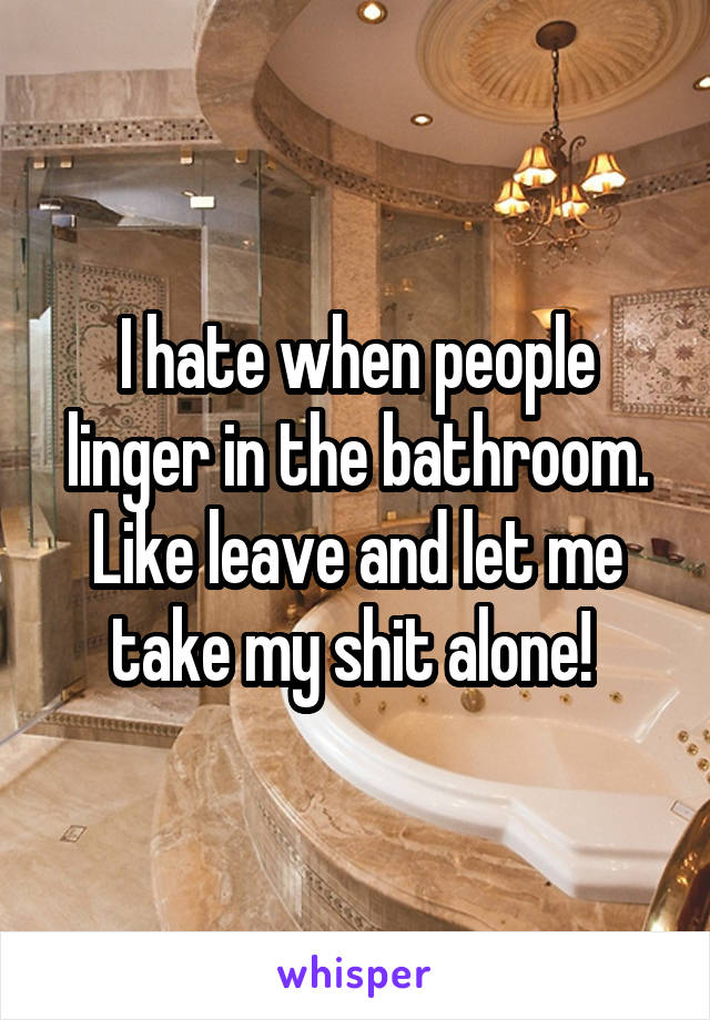 I hate when people linger in the bathroom. Like leave and let me take my shit alone! 