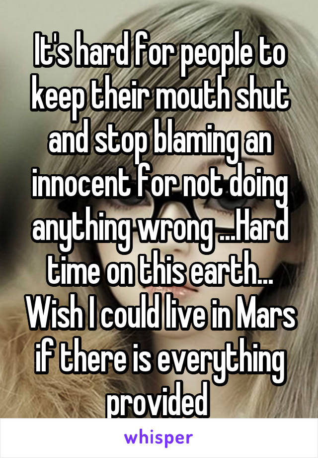 It's hard for people to keep their mouth shut and stop blaming an innocent for not doing anything wrong ...Hard time on this earth... Wish I could live in Mars if there is everything provided 