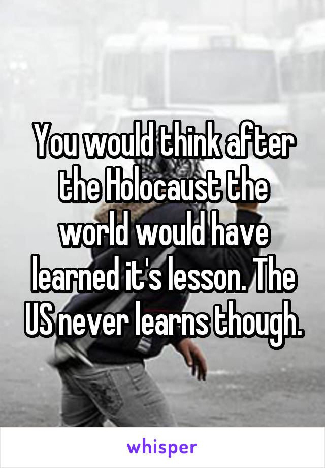 You would think after the Holocaust the world would have learned it's lesson. The US never learns though.