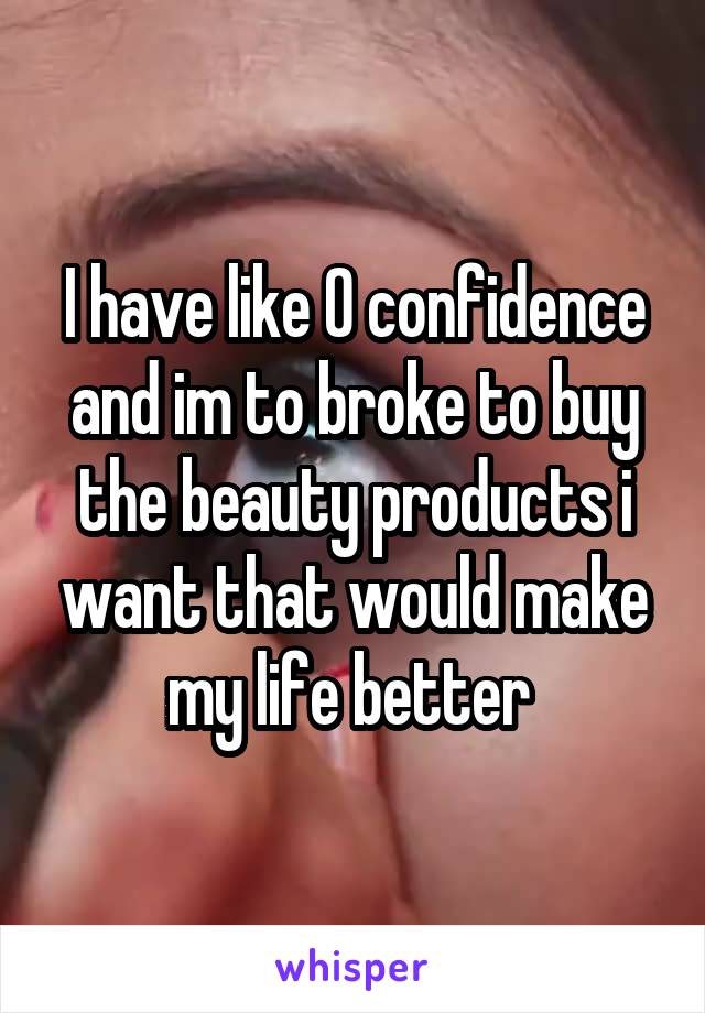 I have like 0 confidence and im to broke to buy the beauty products i want that would make my life better 