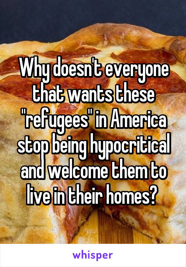 Why doesn't everyone that wants these "refugees" in America stop being hypocritical and welcome them to live in their homes? 