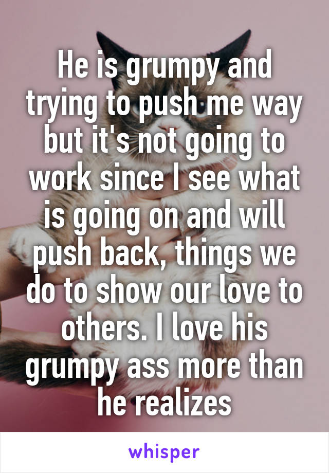 He is grumpy and trying to push me way but it's not going to work since I see what is going on and will push back, things we do to show our love to others. I love his grumpy ass more than he realizes