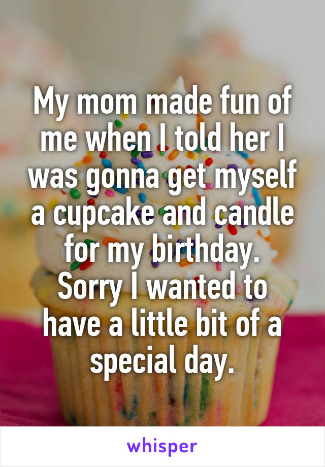 My mom made fun of me when I told her I was gonna get myself a cupcake and candle for my birthday.
Sorry I wanted to have a little bit of a special day.