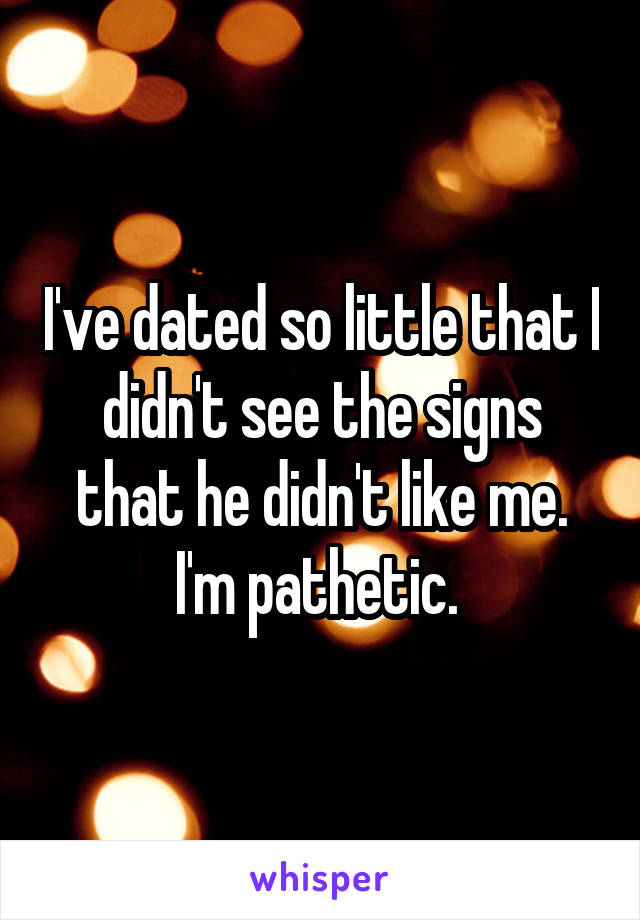 I've dated so little that I didn't see the signs that he didn't like me. I'm pathetic. 