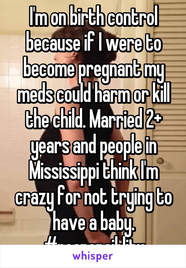 I'm on birth control because if I were to become pregnant my meds could harm or kill the child. Married 2+ years and people in Mississippi think I'm crazy for not trying to have a baby. #responsiblity