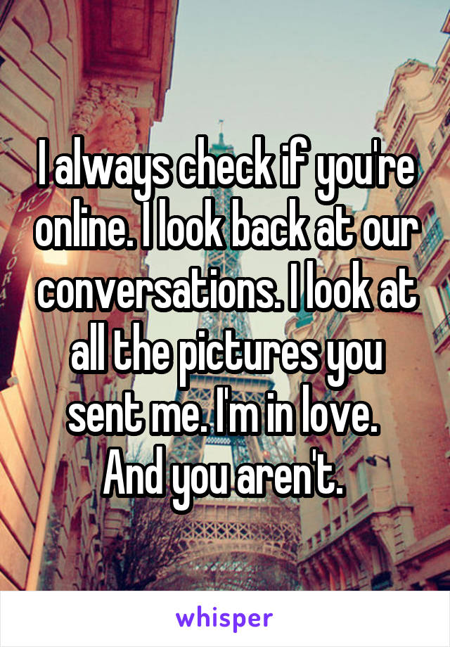 I always check if you're online. I look back at our conversations. I look at all the pictures you sent me. I'm in love. 
And you aren't. 