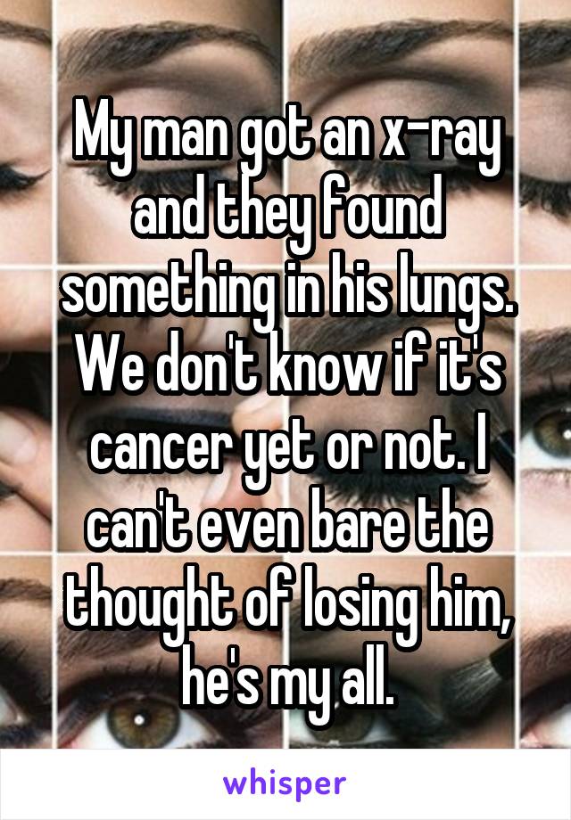 My man got an x-ray and they found something in his lungs. We don't know if it's cancer yet or not. I can't even bare the thought of losing him, he's my all.