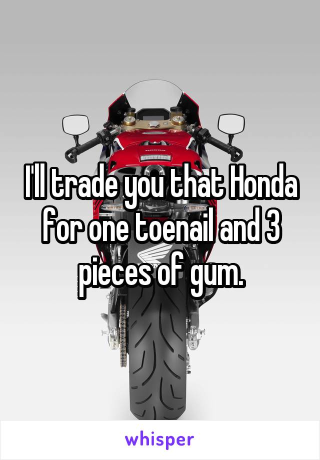 I'll trade you that Honda for one toenail and 3 pieces of gum.