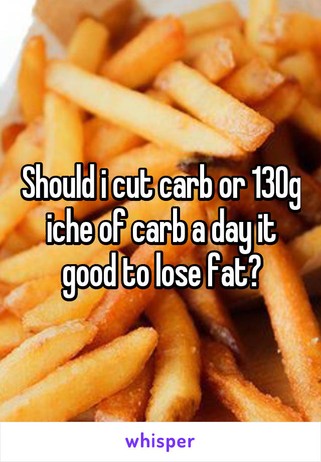 Should i cut carb or 130g iche of carb a day it good to lose fat?