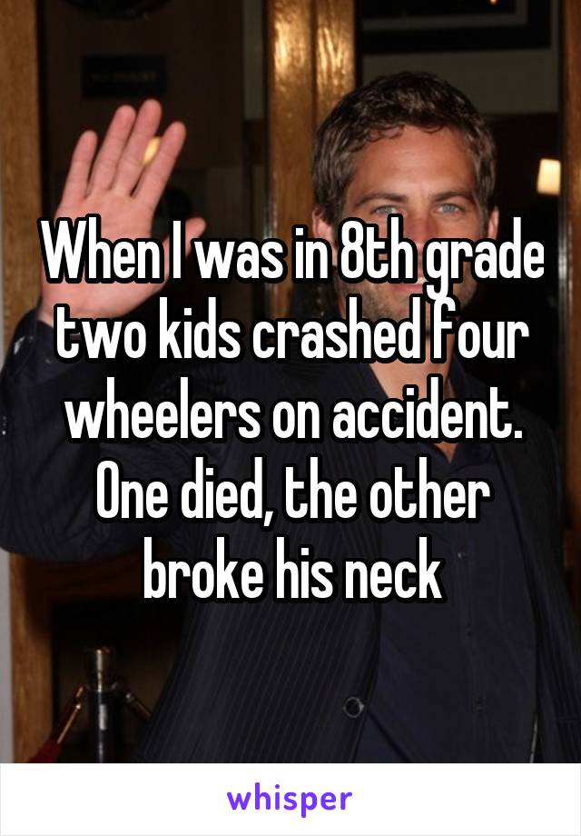 When I was in 8th grade two kids crashed four wheelers on accident. One died, the other broke his neck