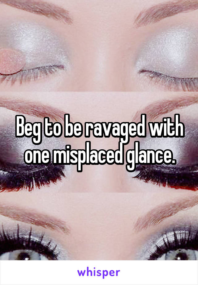 Beg to be ravaged with one misplaced glance.