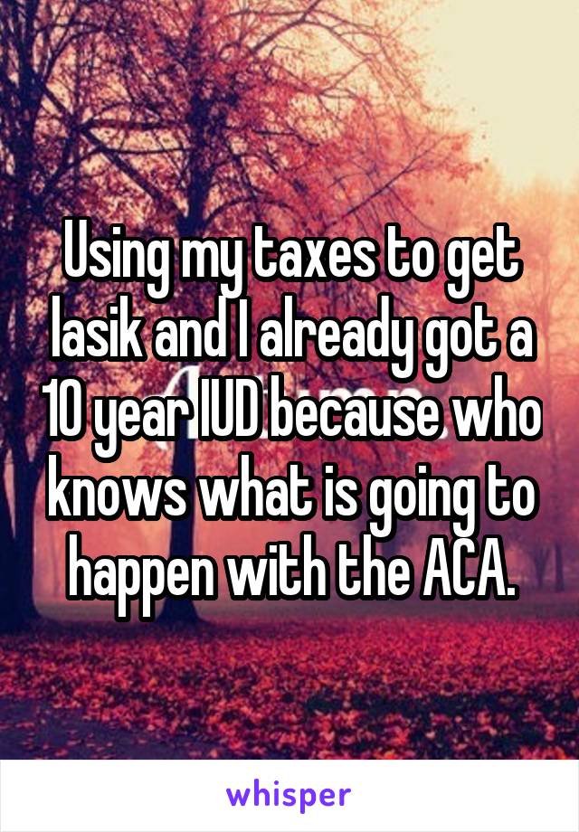 Using my taxes to get lasik and I already got a 10 year IUD because who knows what is going to happen with the ACA.