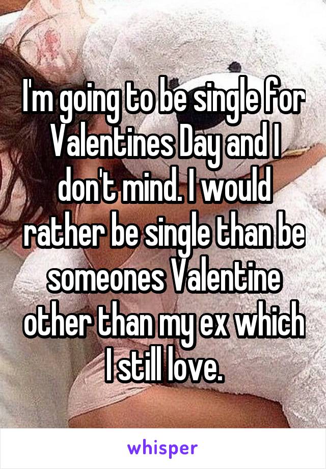 I'm going to be single for Valentines Day and I don't mind. I would rather be single than be someones Valentine other than my ex which I still love.