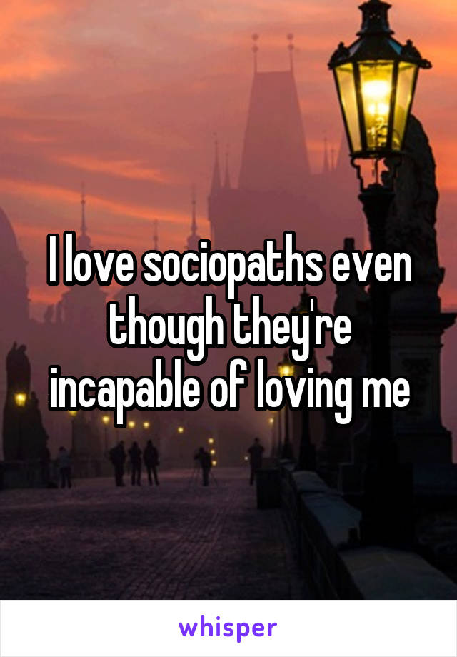 I love sociopaths even though they're incapable of loving me