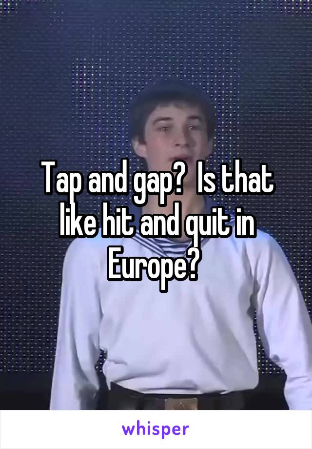 Tap and gap?  Is that like hit and quit in Europe? 