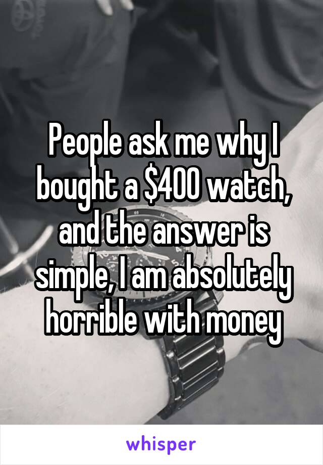 People ask me why I bought a $400 watch, and the answer is simple, I am absolutely horrible with money