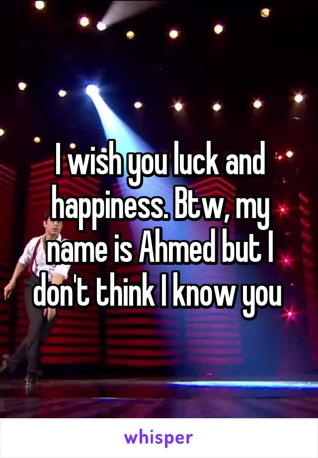 I wish you luck and happiness. Btw, my name is Ahmed but I don't think I know you 