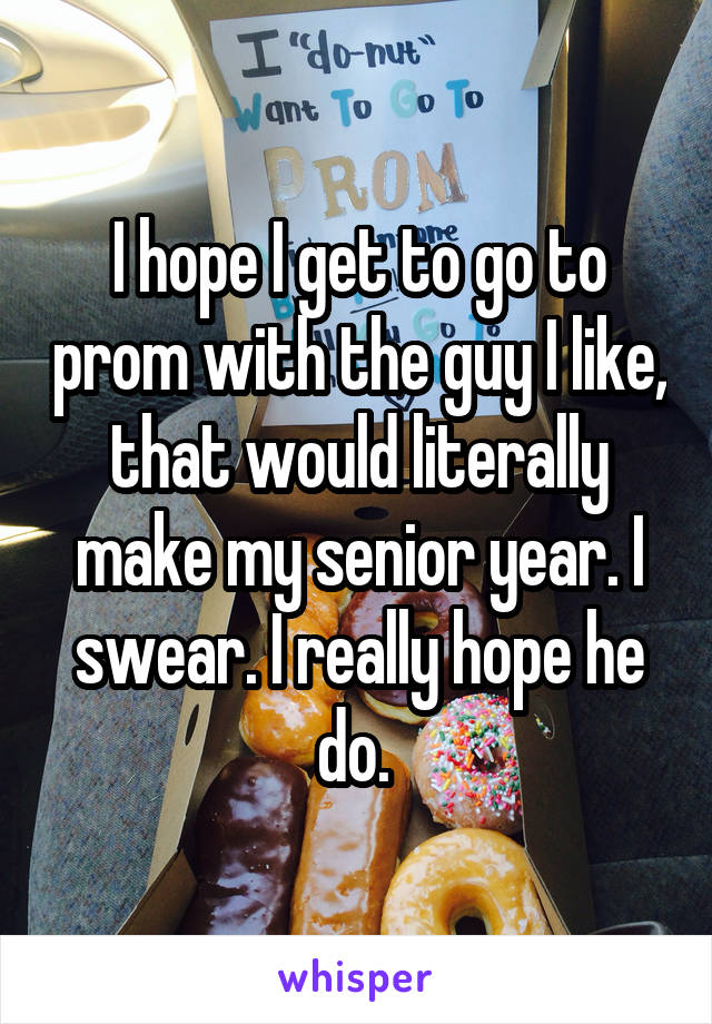 I hope I get to go to prom with the guy I like, that would literally make my senior year. I swear. I really hope he do. 