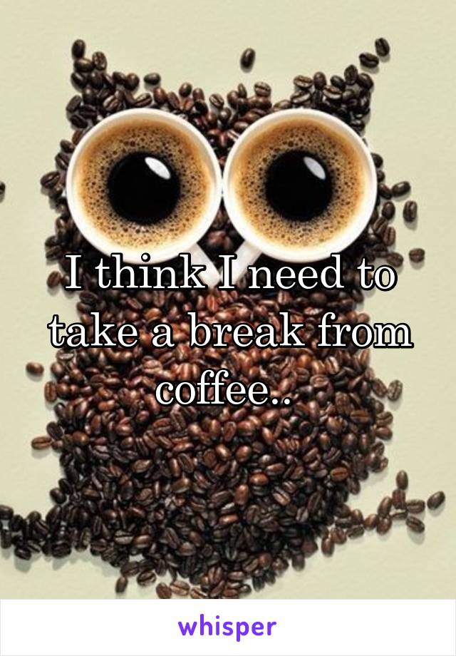 I think I need to take a break from coffee.. 