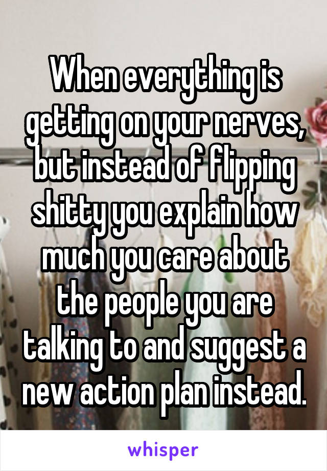 When everything is getting on your nerves, but instead of flipping shitty you explain how much you care about the people you are talking to and suggest a new action plan instead.