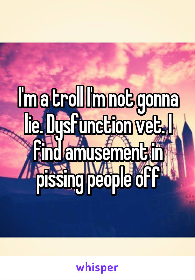 I'm a troll I'm not gonna lie. Dysfunction vet. I find amusement in pissing people off